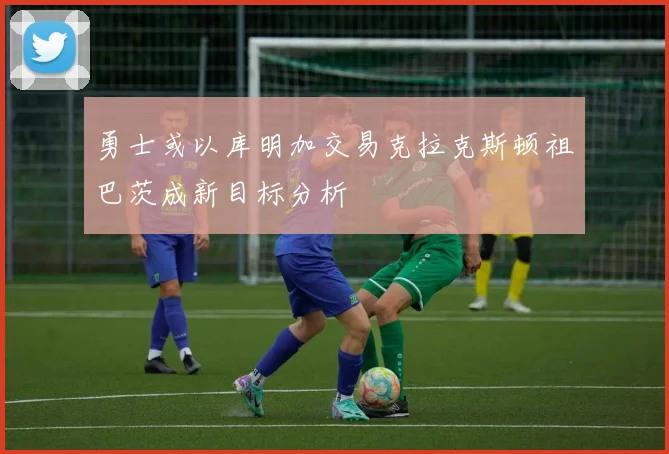 勇士或以库明加交易克拉克斯顿祖巴茨成新目标分析