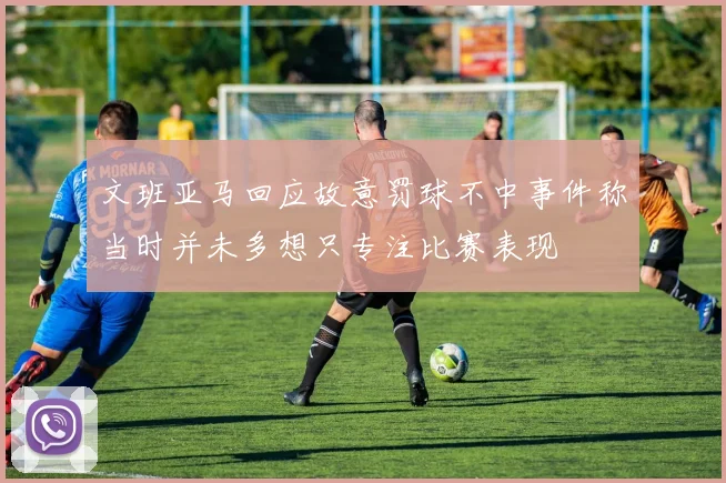文班亚马回应故意罚球不中事件称当时并未多想只专注比赛表现