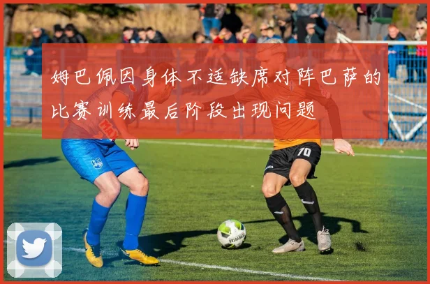 姆巴佩因身体不适缺席对阵巴萨的比赛训练最后阶段出现问题