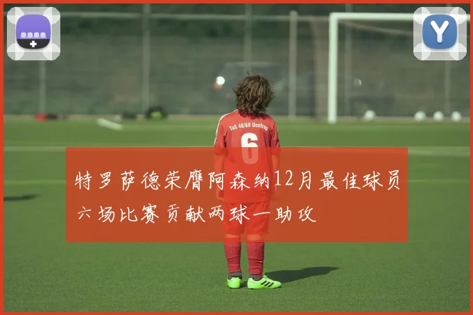 特罗萨德荣膺阿森纳12月最佳球员六场比赛贡献两球一助攻
