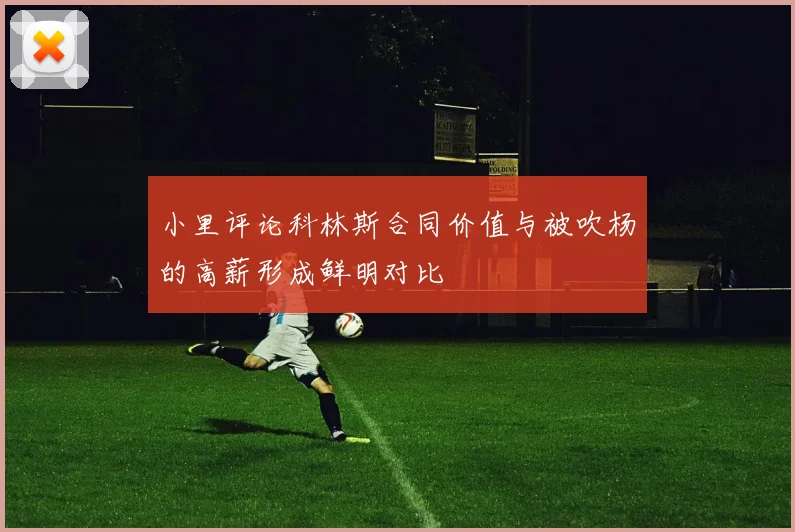小里评论科林斯合同价值与被吹杨的高薪形成鲜明对比