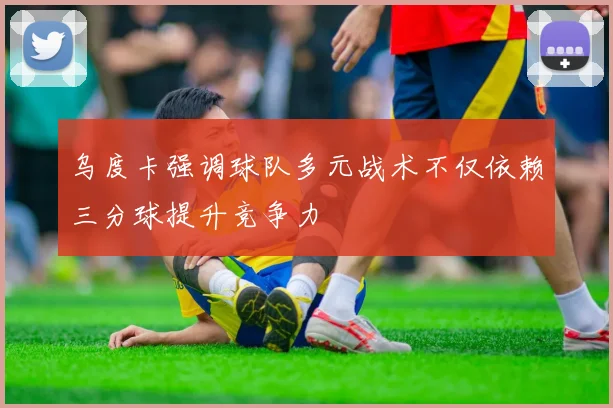 乌度卡强调球队多元战术不仅依赖三分球提升竞争力