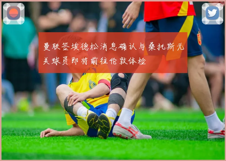 曼联签埃德松消息确认与桑托斯无关球员即将前往伦敦体检