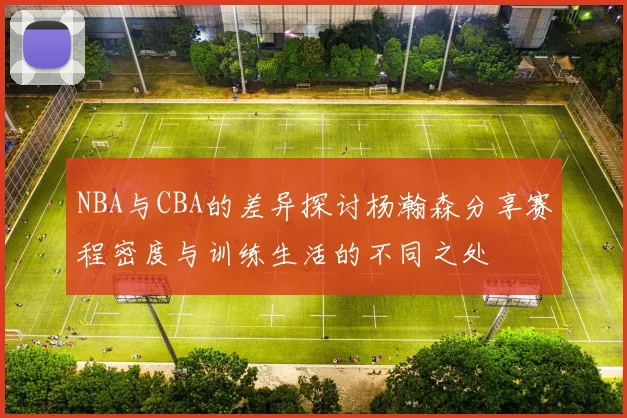 NBA与CBA的差异探讨杨瀚森分享赛程密度与训练生活的不同之处