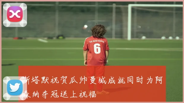 斯塔默祝贺瓜帅曼城成就同时为阿森纳夺冠送上祝福