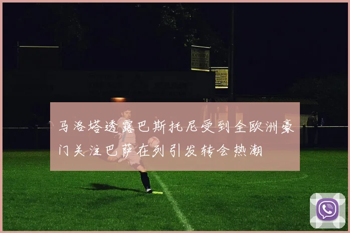 马洛塔透露巴斯托尼受到全欧洲豪门关注巴萨在列引发转会热潮