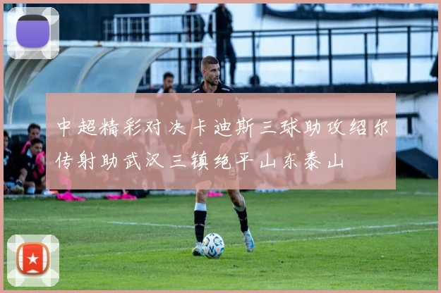 中超精彩对决卡迪斯三球助攻绍尔传射助武汉三镇绝平山东泰山