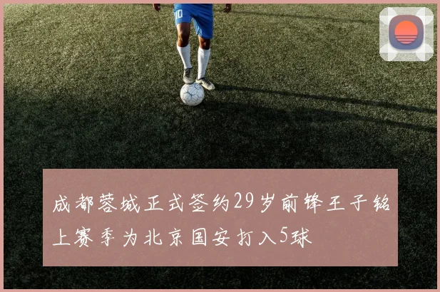 成都蓉城正式签约29岁前锋王子铭上赛季为北京国安打入5球