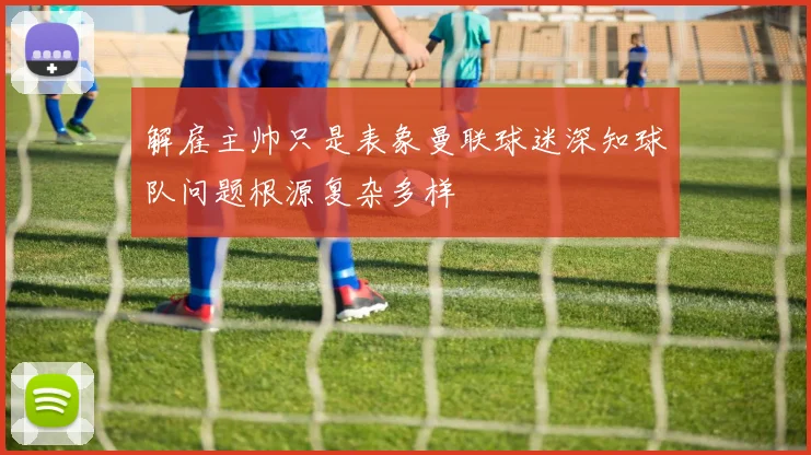 解雇主帅只是表象曼联球迷深知球队问题根源复杂多样