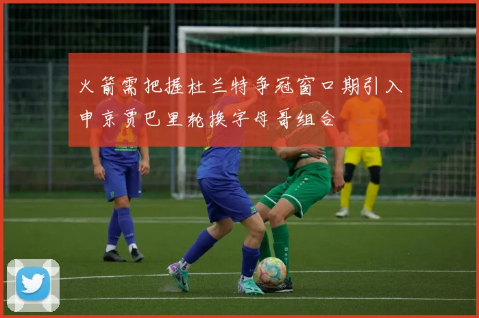 火箭需把握杜兰特争冠窗口期引入申京贾巴里轮换字母哥组合