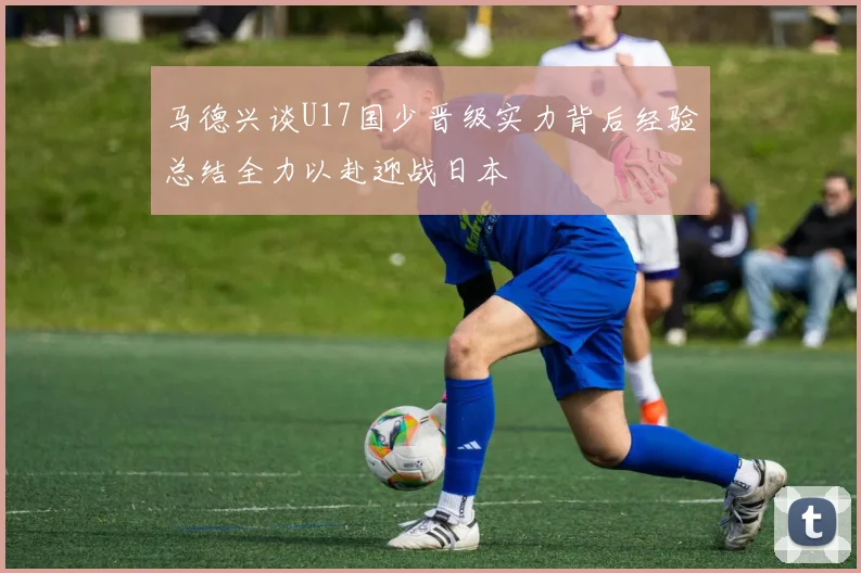 马德兴谈U17国少晋级实力背后经验总结全力以赴迎战日本