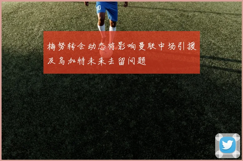 梅努转会动态将影响曼联中场引援及乌加特未来去留问题